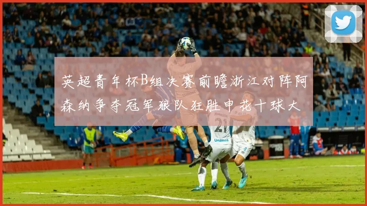 英超青年杯B组决赛前瞻浙江对阵阿森纳争夺冠军狼队狂胜申花十球大捷