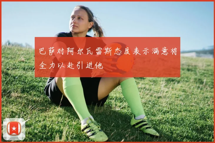 巴萨对阿尔瓦雷斯态度表示满意将全力以赴引进他