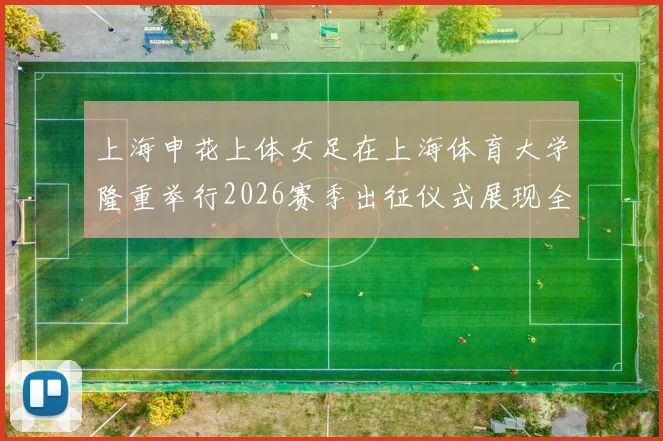 上海申花上体女足在上海体育大学隆重举行2026赛季出征仪式展现全新风貌与决心