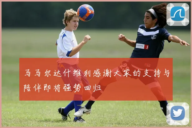 马马尔达什维利感谢大家的支持与陪伴即将强势回归
