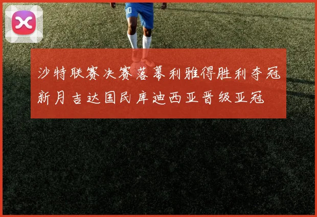 沙特联赛决赛落幕利雅得胜利夺冠新月吉达国民库迪西亚晋级亚冠
