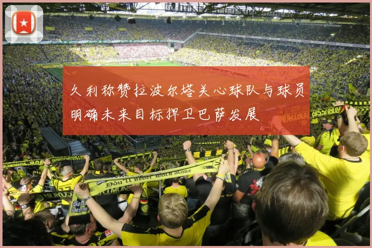 久利称赞拉波尔塔关心球队与球员明确未来目标捍卫巴萨发展