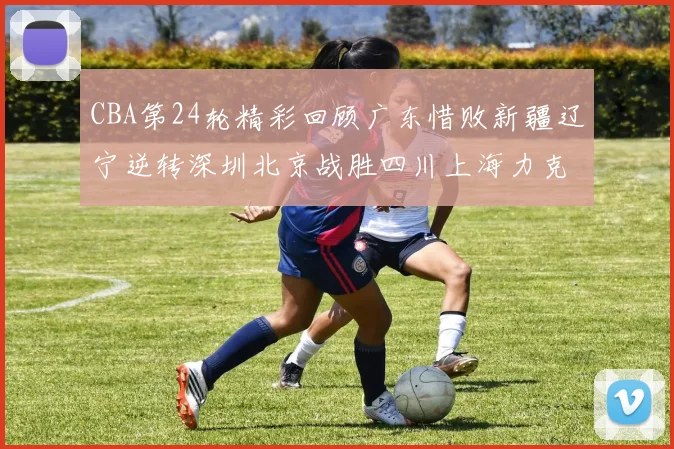 CBA第24轮精彩回顾广东惜败新疆辽宁逆转深圳北京战胜四川上海力克北控展现强劲实力