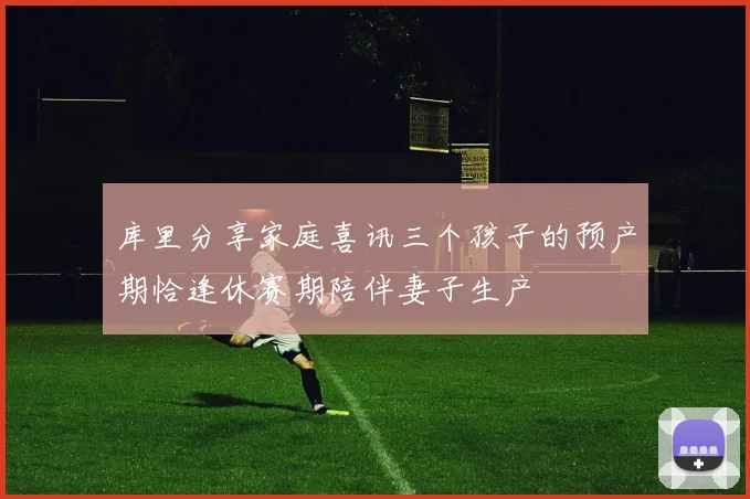 库里分享家庭喜讯三个孩子的预产期恰逢休赛期陪伴妻子生产