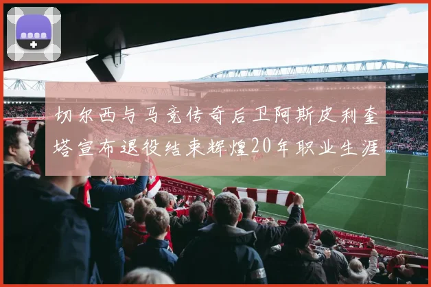 切尔西与马竞传奇后卫阿斯皮利奎塔宣布退役结束辉煌20年职业生涯
