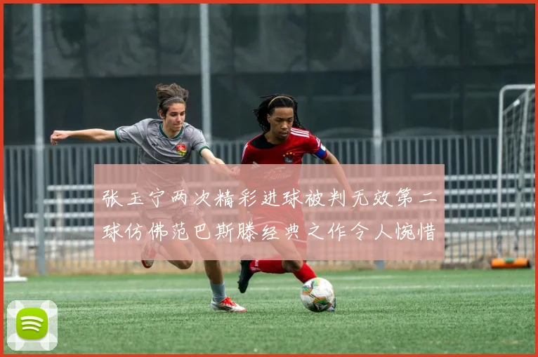 张玉宁两次精彩进球被判无效第二球仿佛范巴斯滕经典之作令人惋惜