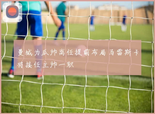曼城为瓜帅离任提前布局马雷斯卡将接任主帅一职