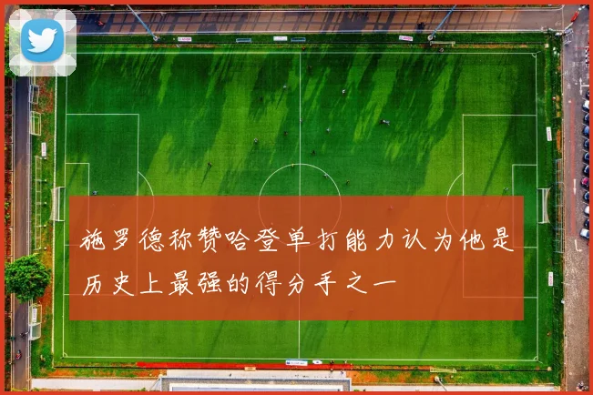 施罗德称赞哈登单打能力认为他是历史上最强的得分手之一