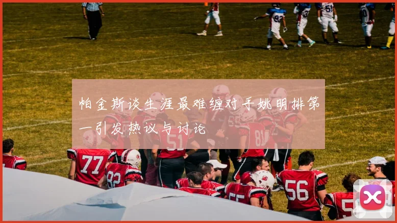 帕金斯谈生涯最难缠对手姚明排第一引发热议与讨论