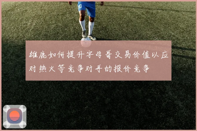 雄鹿如何提升字母哥交易价值以应对热火等竞争对手的报价竞争