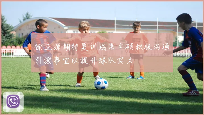 徐正源期待夏训成果丰硕积极沟通引援事宜以提升球队实力