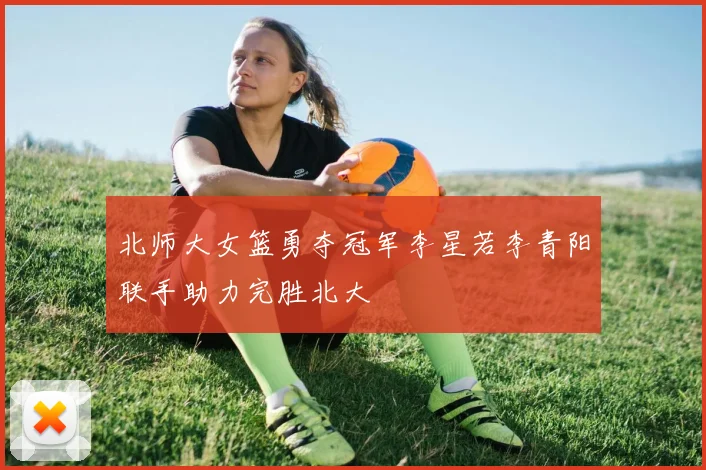 北师大女篮勇夺冠军李星若李青阳联手助力完胜北大