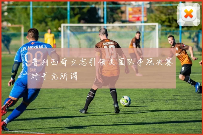 普利西奇立志引领美国队夺冠决赛对手无所谓