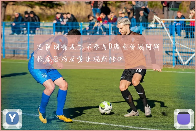 巴萨明确表态不参与B席竞价战阿斯报道签约局势出现新转折