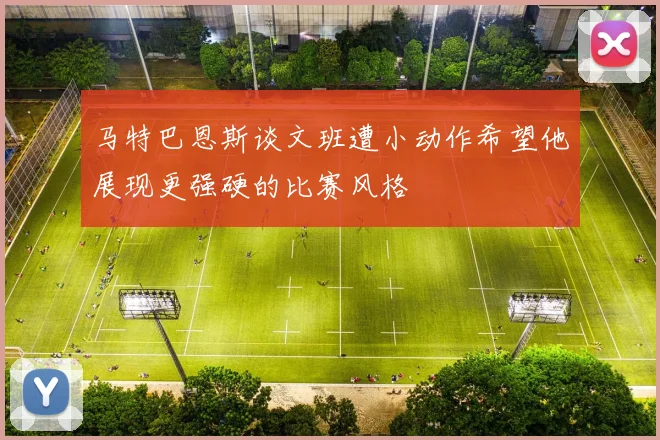 马特巴恩斯谈文班遭小动作希望他展现更强硬的比赛风格