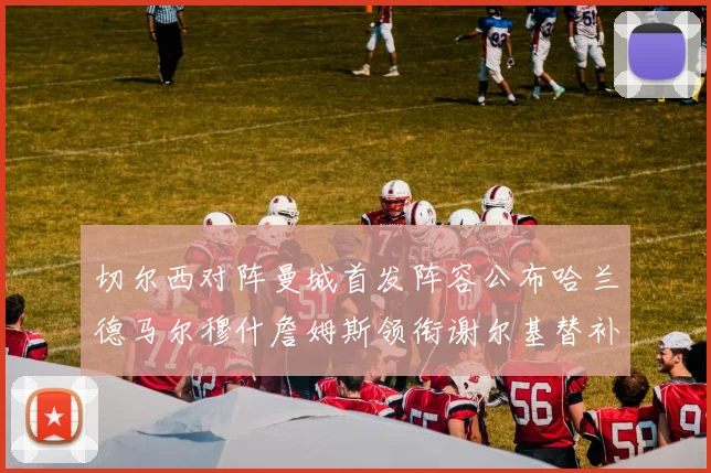 切尔西对阵曼城首发阵容公布哈兰德马尔穆什詹姆斯领衔谢尔基替补出战