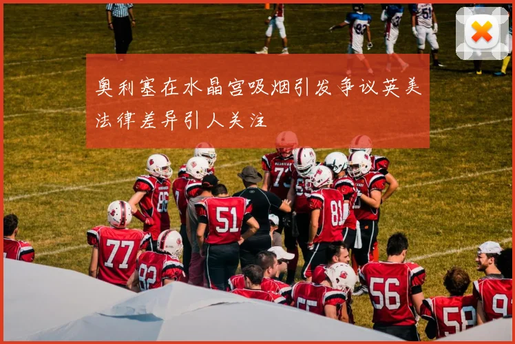 奥利塞在水晶宫吸烟引发争议英美法律差异引人关注