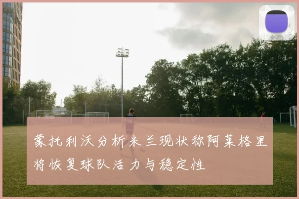 蒙托利沃分析米兰现状称阿莱格里将恢复球队活力与稳定性